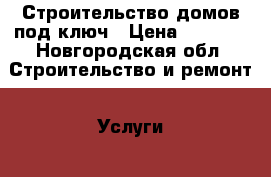 Строительство домов под ключ › Цена ­ 1 000 - Новгородская обл. Строительство и ремонт » Услуги   . Новгородская обл.